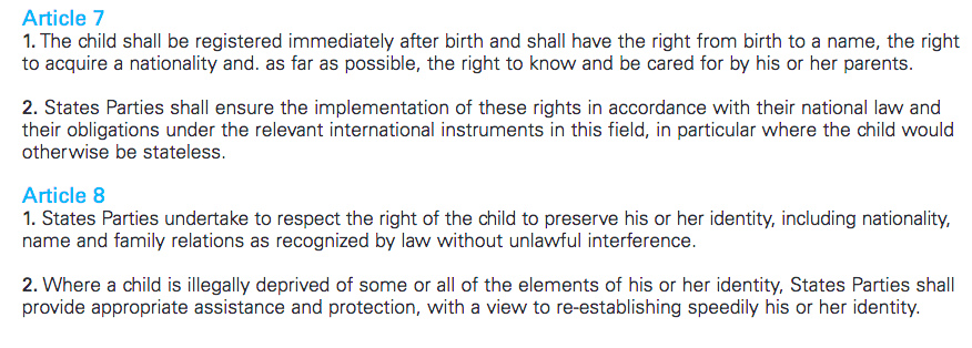 Article 7
1. The child shall be registered immediately after birth and shall have the right from birth to a name, the right to acquire a nationality and. as far as possible, the right to know and be cared for by his or her parents.
2. States Parties shall ensure the implementation of these rights in accordance with their national law and their obligations under the relevant international instruments in this field, in particular where the child would otherwise be stateless.
Article 8
1. States Parties undertake to respect the right of the child to preserve his or her identity, including nationality,
name and family relations as recognized by law without unlawful interference.
2. Where a child is illegally deprived of some or all of the elements of his or her identity, States Parties shall
provide appropriate assistance and protection, with a view to re-establishing speedily his or her identity.